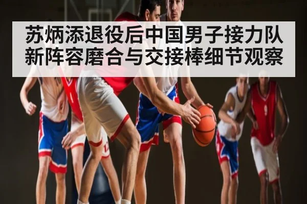 苏炳添退役后中国男子接力队新阵容磨合与交接棒细节观察