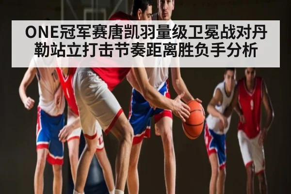 ONE冠军赛唐凯羽量级卫冕战对丹勒站立打击节奏距离胜负手分析