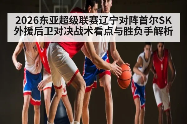 2026东亚超级联赛辽宁对阵首尔SK外援后卫对决战术看点与胜负手解析