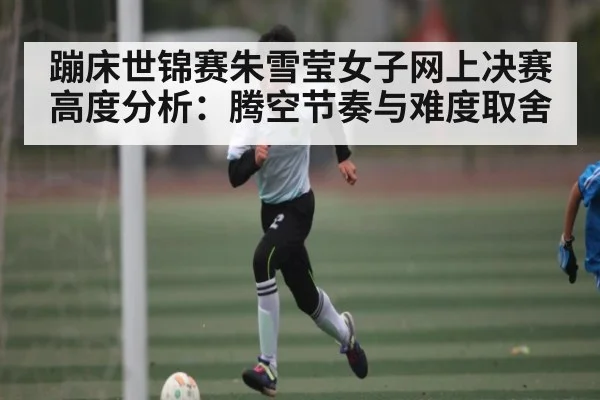 蹦床世锦赛朱雪莹女子网上决赛高度分析:腾空节奏与难度取舍