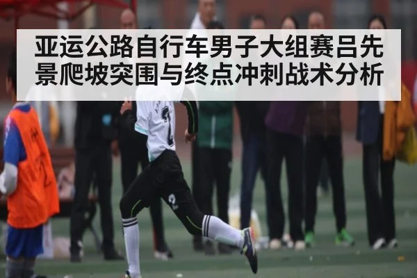 亚运公路自行车男子大组赛吕先景爬坡突围与终点冲刺战术分析