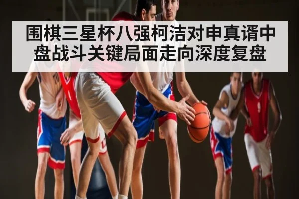 围棋三星杯八强柯洁对申真谞中盘战斗关键局面走向深度复盘