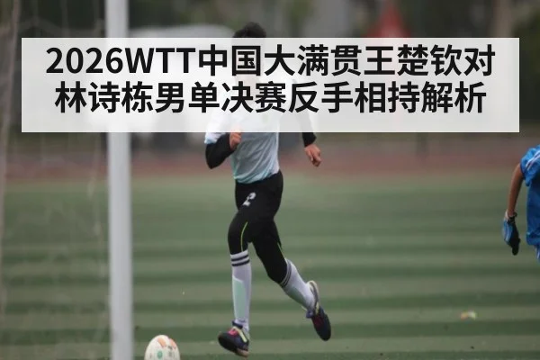 2026WTT中国大满贯王楚钦对林诗栋男单决赛反手相持解析