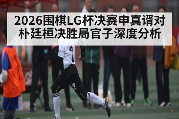 2026围棋LG杯决赛申真谞对朴廷桓决胜局官子深度分析