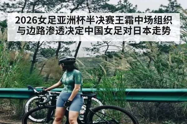 2026女足亚洲杯半决赛王霜中场组织与边路渗透决定中国女足对日本走势